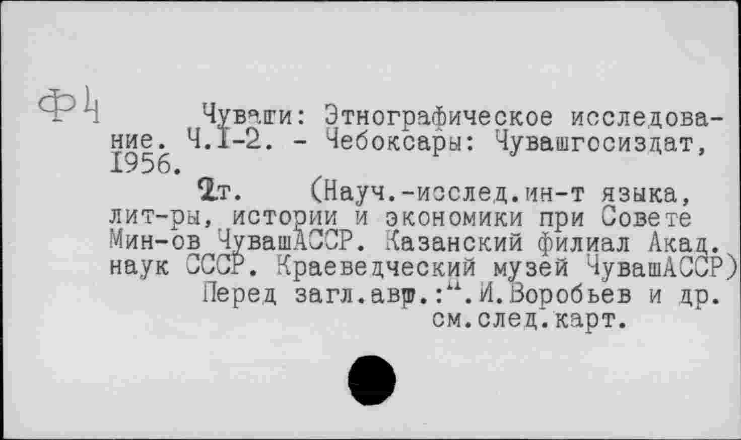 ﻿Чувати: Этнографическое исследование^ Ч.І-2. - Чебоксары: Чувашгосиздат, 2.Т. (Науч.-исслед.ин-т языка, лит-ры, истории и экономики при Совете Мин-ов ЧувашАССР. Казанский филиал Акад, наук СССР. Краеведческий музей ЧувашАССР)
Перед загл.авр.:и.И.Воробьев и др. см. след*, карт.